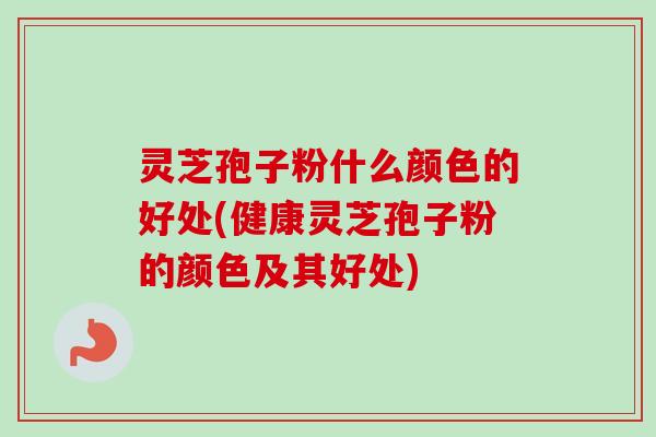 灵芝孢子粉什么颜色的好处(健康灵芝孢子粉的颜色及其好处)