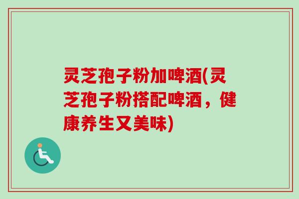 灵芝孢子粉加啤酒(灵芝孢子粉搭配啤酒，健康养生又美味)