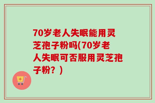 70岁老人失眠能用灵芝孢子粉吗(70岁老人失眠可否服用灵芝孢子粉？)
