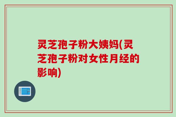灵芝孢子粉大姨妈(灵芝孢子粉对女性月经的影响)