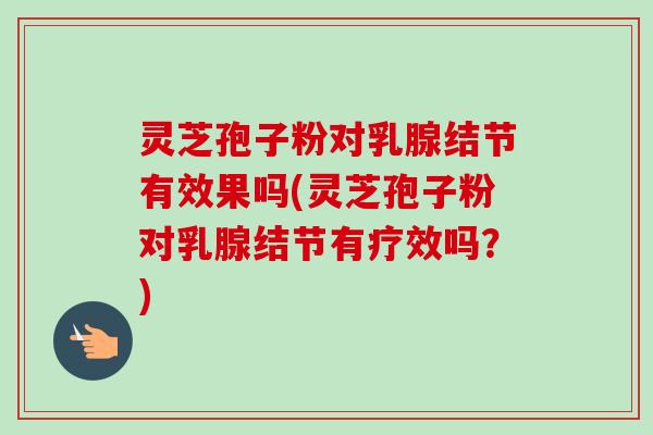 灵芝孢子粉对乳腺结节有效果吗(灵芝孢子粉对乳腺结节有疗效吗？)