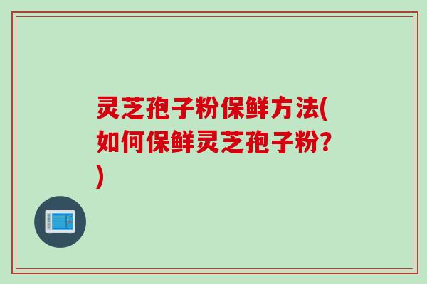 灵芝孢子粉保鲜方法(如何保鲜灵芝孢子粉?)