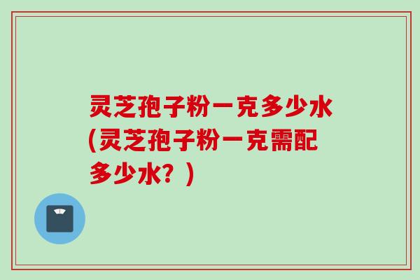 灵芝孢子粉一克多少水(灵芝孢子粉一克需配多少水？)