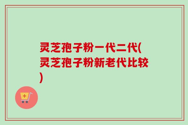 灵芝孢子粉一代二代(灵芝孢子粉新老代比较)