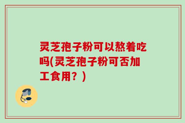 灵芝孢子粉可以熬着吃吗(灵芝孢子粉可否加工食用？)