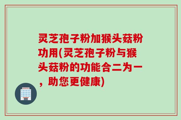 灵芝孢子粉加猴头菇粉功用(灵芝孢子粉与猴头菇粉的功能合二为一，助您更健康)