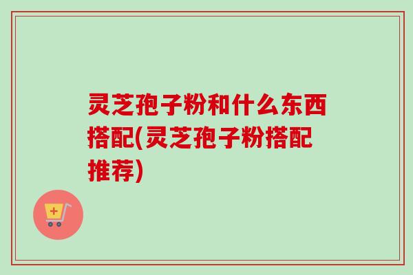 灵芝孢子粉和什么东西搭配(灵芝孢子粉搭配推荐) 灵芝孢子粉和什么东西搭配(灵芝孢子粉搭配推荐)