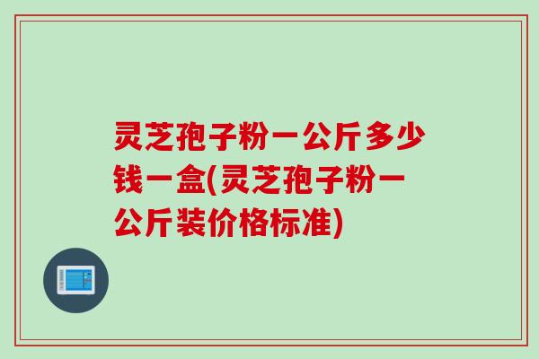 灵芝孢子粉一公斤多少钱一盒(灵芝孢子粉一公斤装价格标准)