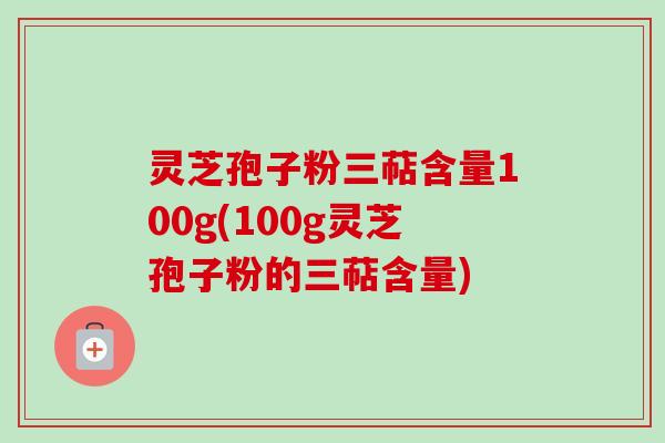 灵芝孢子粉三萜含量100g(100g灵芝孢子粉的三萜含量)