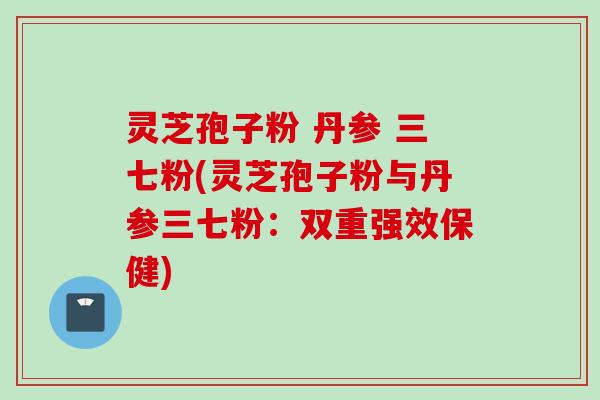 灵芝孢子粉 丹参 三七粉(灵芝孢子粉与丹参三七粉:双重强效保健)