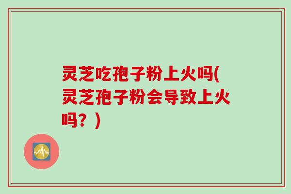 灵芝吃孢子粉上火吗(灵芝孢子粉会导致上火吗?) 灵芝吃孢子粉上火吗(灵芝孢子粉会导致上火吗?)
