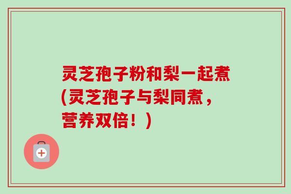 灵芝孢子粉和梨一起煮(灵芝孢子与梨同煮,营养双倍!)