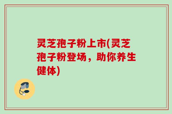 灵芝孢子粉上市(灵芝孢子粉登场,助你养生健体) 灵芝孢子粉上市(灵芝孢子粉登场,助你养生健体)