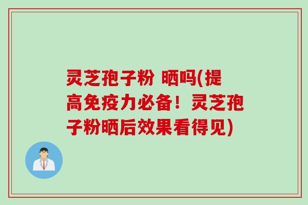 灵芝孢子粉 晒吗(提高免疫力必备!灵芝孢子粉晒后效果看得见)