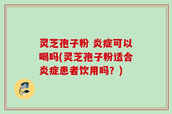 灵芝孢子粉 炎症可以喝吗(灵芝孢子粉适合炎症患者饮用吗？)