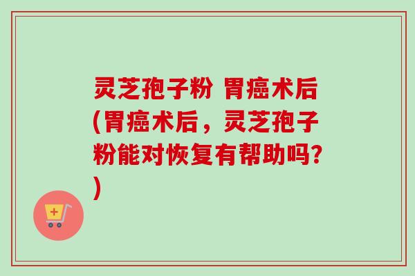 灵芝孢子粉 胃癌术后(胃癌术后，灵芝孢子粉能对恢复有帮助吗？)