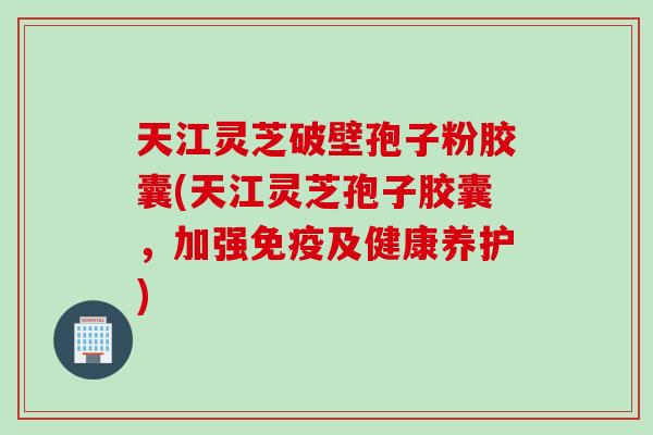 天江灵芝破壁孢子粉胶囊(天江灵芝孢子胶囊，加强免疫及健康养护)