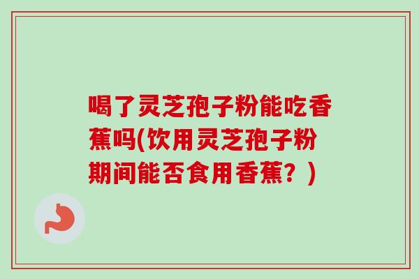 喝了灵芝孢子粉能吃香蕉吗(饮用灵芝孢子粉期间能否食用香蕉?)