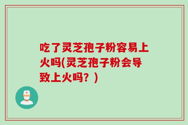 吃了灵芝孢子粉容易上火吗(灵芝孢子粉会导致上火吗?)