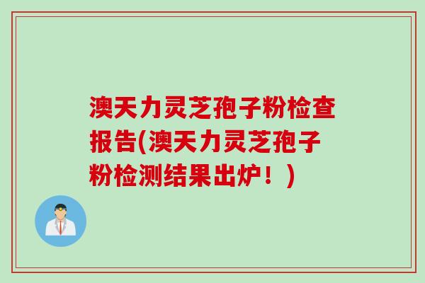 澳天力灵芝孢子粉检查报告(澳天力灵芝孢子粉检测结果出炉！)