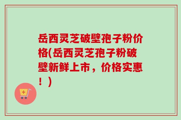岳西灵芝破壁孢子粉价格(岳西灵芝孢子粉破壁新鲜上市，价格实惠！)