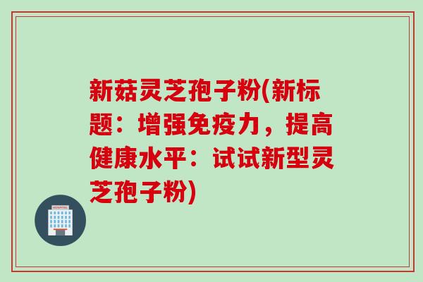 新菇灵芝孢子粉(新标题:增强免疫力,提高健康水平:试试新型灵芝孢子粉) 新菇灵芝孢子粉(新标题:增强免疫力,提高健康水平:试试新型灵芝孢子粉)