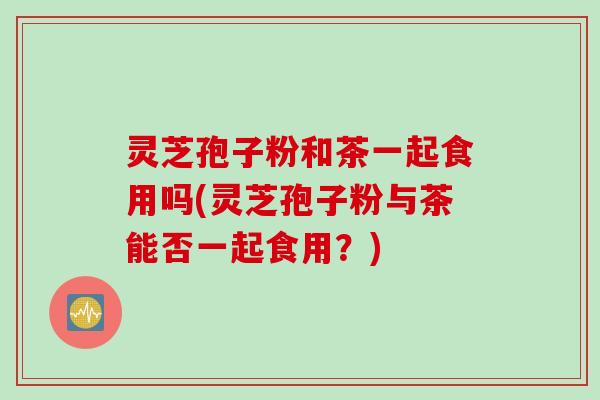 灵芝孢子粉和茶一起食用吗(灵芝孢子粉与茶能否一起食用？)