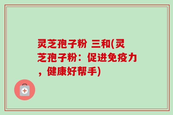 灵芝孢子粉 三和(灵芝孢子粉：促进免疫力，健康好帮手)