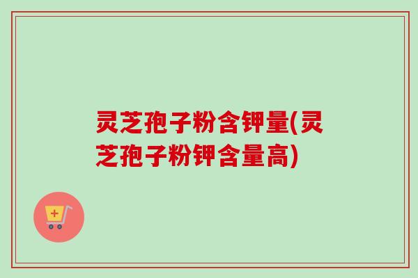 灵芝孢子粉含钾量(灵芝孢子粉钾含量高)