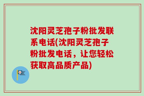 沈阳灵芝孢子粉批发联系电话(沈阳灵芝孢子粉批发电话，让您轻松获取高品质产品)