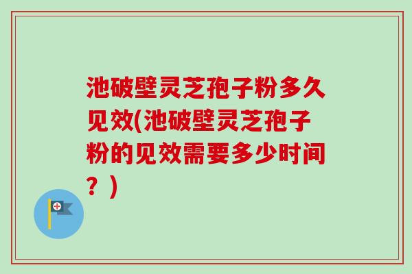 池破壁灵芝孢子粉多久见效(池破壁灵芝孢子粉的见效需要多少时间？)