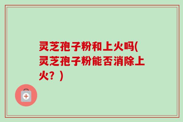 灵芝孢子粉和上火吗(灵芝孢子粉能否消除上火？)