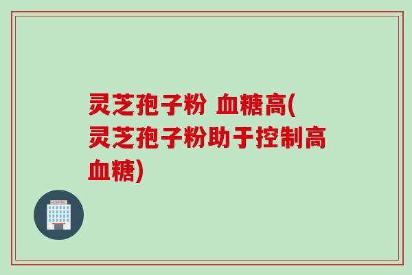 灵芝孢子粉 血糖高(灵芝孢子粉助于控制高血糖)