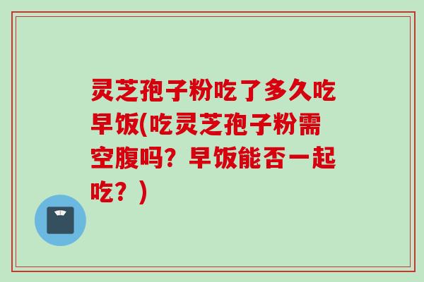 灵芝孢子粉吃了多久吃早饭(吃灵芝孢子粉需空腹吗？早饭能否一起吃？)