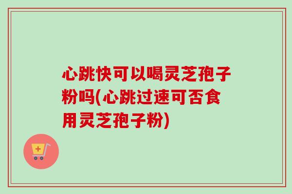心跳快可以喝灵芝孢子粉吗(心跳过速可否食用灵芝孢子粉)
