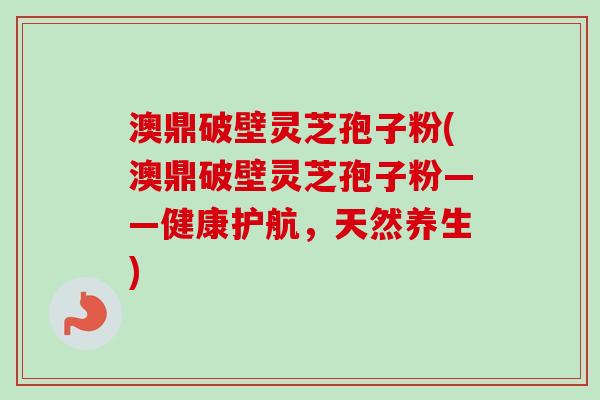 澳鼎破壁灵芝孢子粉(澳鼎破壁灵芝孢子粉——健康护航，天然养生)