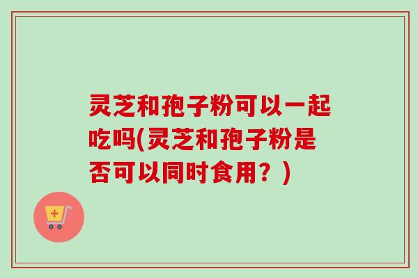 灵芝和孢子粉可以一起吃吗(灵芝和孢子粉是否可以同时食用？)
