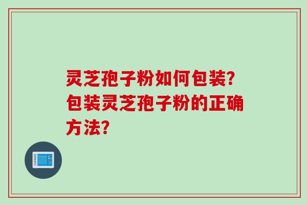 灵芝孢子粉如何包装？包装灵芝孢子粉的正确方法？