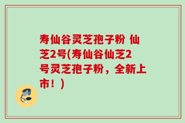 寿仙谷灵芝孢子粉 仙芝2号(寿仙谷仙芝2号灵芝孢子粉，全新上市！)