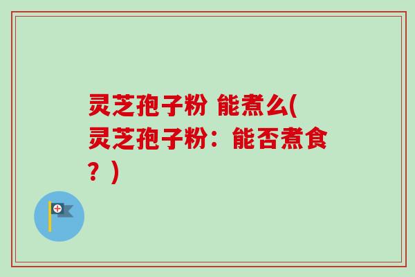 灵芝孢子粉 能煮么(灵芝孢子粉:能否煮食?)