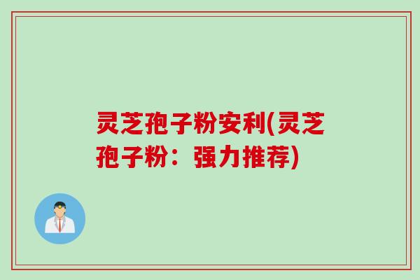 灵芝孢子粉安利(灵芝孢子粉：强力推荐)