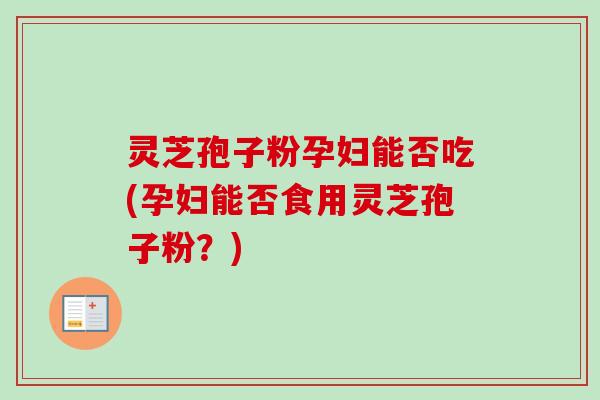灵芝孢子粉孕妇能否吃(孕妇能否食用灵芝孢子粉？)