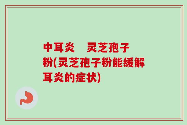 中耳炎   灵芝孢子粉(灵芝孢子粉能缓解耳炎的症状)