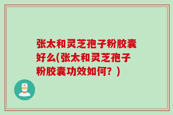 张太和灵芝孢子粉胶囊好么(张太和灵芝孢子粉胶囊功效如何？)