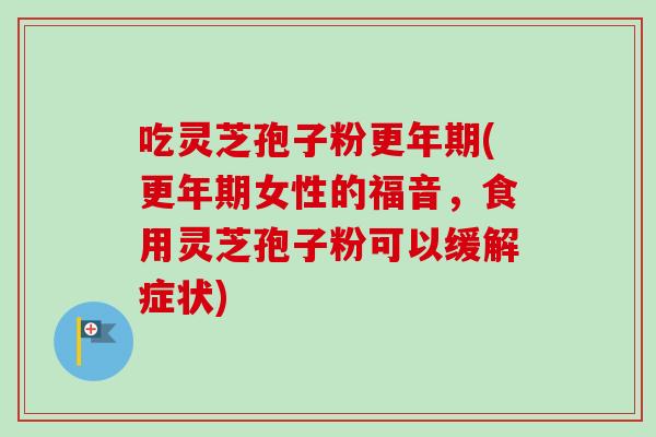 吃灵芝孢子粉更年期(更年期女性的福音，食用灵芝孢子粉可以缓解症状)