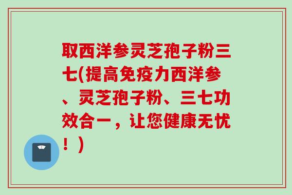 取西洋参灵芝孢子粉三七(提高免疫力西洋参、灵芝孢子粉、三七功效合一,让您健康无忧!)