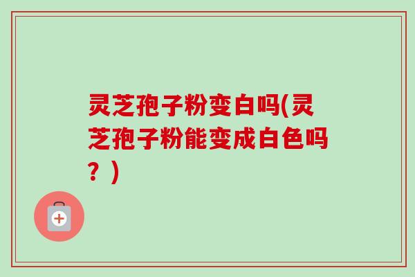 灵芝孢子粉变白吗(灵芝孢子粉能变成白色吗？)