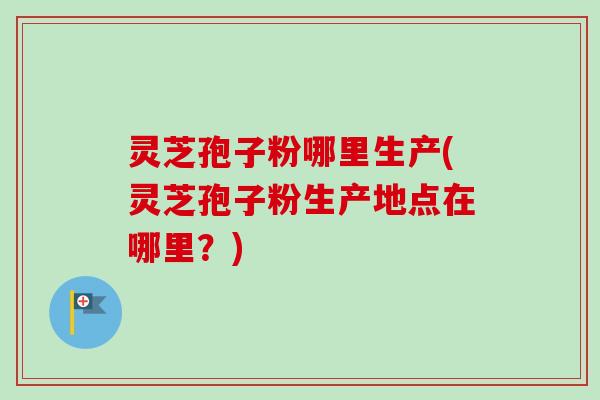 灵芝孢子粉哪里生产(灵芝孢子粉生产地点在哪里？)