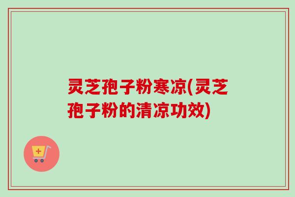 灵芝孢子粉寒凉(灵芝孢子粉的清凉功效)