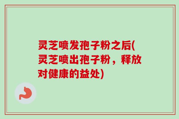 灵芝喷发孢子粉之后(灵芝喷出孢子粉，释放对健康的益处)